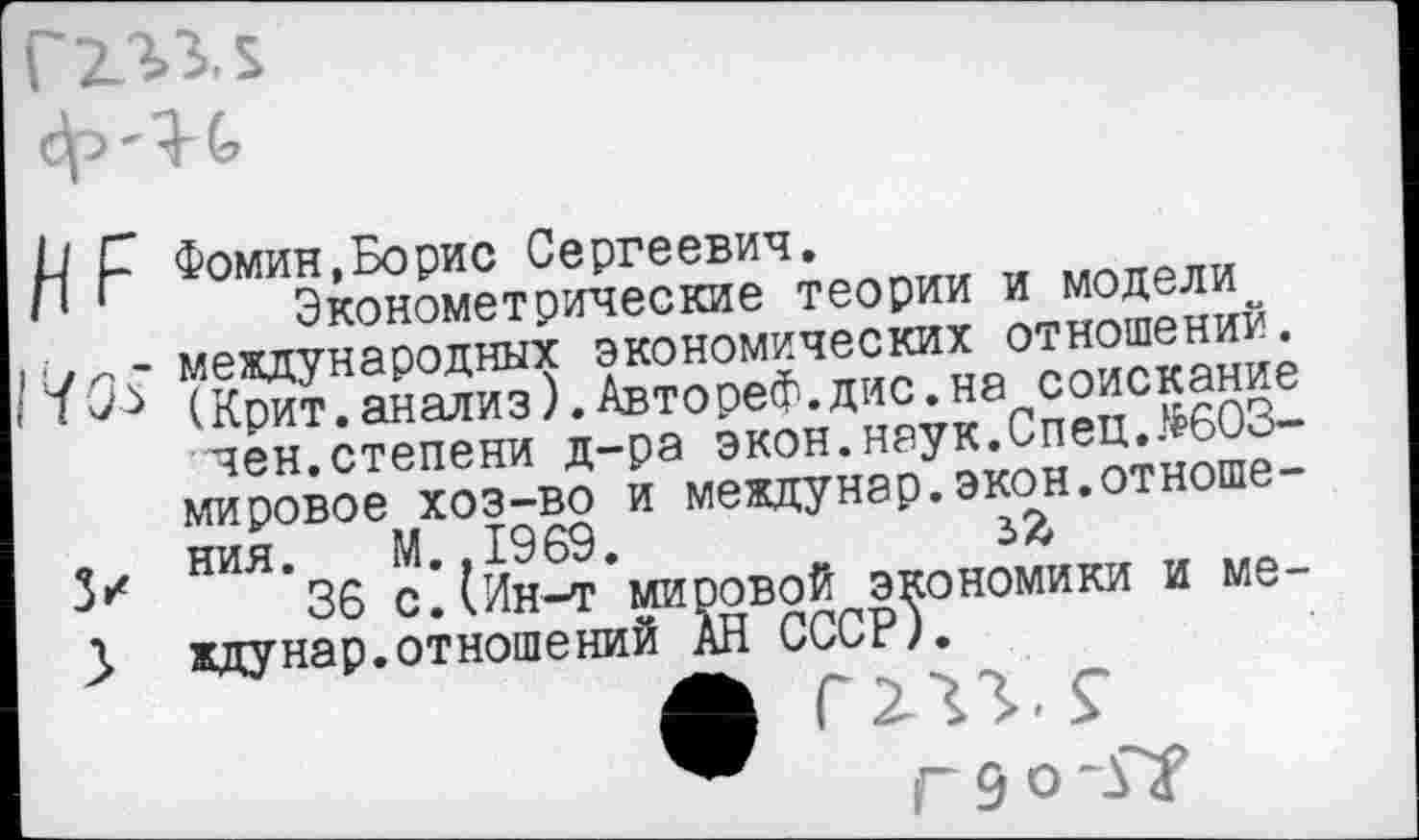 ﻿
р р Фомин,Борис Сергеевич.
'	Эконометрические теории и модели
/7н.- международных экономических отношений.
• (Крит.анализ).Автореф.дис.на соискание чен.степени д-ра экон.наук.Спец.$603-мировое хоз-во и междунар.экон.отноше-
» ния. М..1969.	зЯ
36 с.(Ин-т мировой экономики и ме-У ждунар.отношений АН СССР).